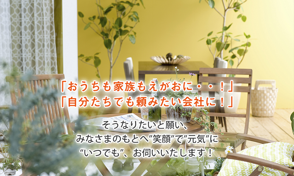「おうちも家族もえがおに・・！」 「自分たちでも頼みたい会社に！」 そうなりたいと願い、 みなさまのもとへ”笑顔”で”元気”に